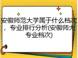 安徽师范大学属于什么档次，专业排行分析(安徽师大专业档次)