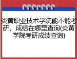 炎黄职业技术学院能不能考研，成绩在哪里查询(炎黄学院考研成绩查询)