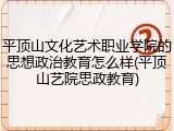 平顶山文化艺术职业学院的思想政治教育怎么样(平顶山艺院思政教育)