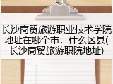 长沙商贸旅游职业技术学院地址在哪个市，什么区县(长沙商贸旅游职院地址)