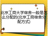 北京工商大学宿舍一般是怎么分配的(北京工商宿舍分配方式)
