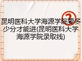 昆明医科大学海源学院要多少分才能进(昆明医科大学海源学院录取线)