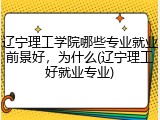 辽宁理工学院哪些专业就业前景好，为什么(辽宁理工好就业专业)