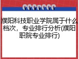 濮阳科技职业学院属于什么档次，专业排行分析(濮阳职院专业排行)
