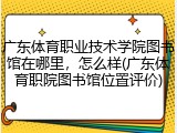 广东体育职业技术学院图书馆在哪里，怎么样(广东体育职院图书馆位置评价)