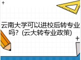 云南大学可以进校后转专业吗？(云大转专业政策)