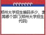 郑州大学招生编码多少，隶属哪个部门(郑州大学招生代码)