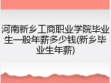 河南新乡工商职业学院毕业生一般年薪多少钱(新乡毕业生年薪)