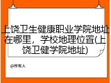 上饶卫生健康职业学院地址在哪里，学校地理位置(上饶卫健学院地址)