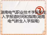 湖南电气职业技术学院新生入学报道时间和指南(湖南电气新生入学指南)