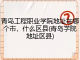 青岛工程职业学院地址在哪个市，什么区县(青岛学院地址区县)