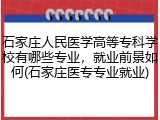石家庄人民医学高等专科学校有哪些专业，就业前景如何(石家庄医专专业就业)
