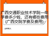 广西交通职业技术学院一年学费多少钱，还有哪些费用(广西交院学费及费用)