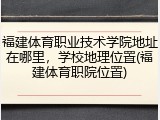 福建体育职业技术学院地址在哪里，学校地理位置(福建体育职院位置)