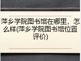萍乡学院图书馆在哪里，怎么样(萍乡学院图书馆位置评价)
