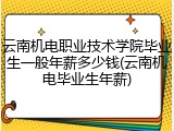 云南机电职业技术学院毕业生一般年薪多少钱(云南机电毕业生年薪)