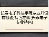 长春电子科技学院专业开设有哪些,特色在哪(长春电子专业特色)