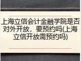 上海立信会计金融学院是否对外开放，要预约吗(上海立信开放需预约吗)
