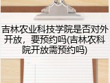 吉林农业科技学院是否对外开放，要预约吗(吉林农科院开放需预约吗)