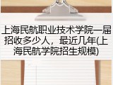 上海民航职业技术学院一届招收多少人，最近几年(上海民航学院招生规模)