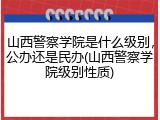山西警察学院是什么级别，公办还是民办(山西警察学院级别性质)