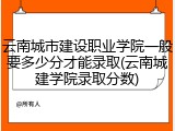 云南城市建设职业学院一般要多少分才能录取(云南城建学院录取分数)