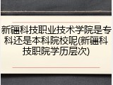 新疆科技职业技术学院是专科还是本科院校呢(新疆科技职院学历层次)