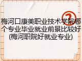 梅河口康美职业技术学院哪个专业毕业就业前景比较好(梅河职院好就业专业)
