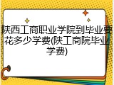 陕西工商职业学院到毕业要花多少学费(陕工商院毕业学费)