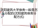 沈阳建筑大学宿舍一般是怎么分配的(沈阳建筑宿舍分配方式)