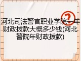 河北司法警官职业学院一年财政拨款大概多少钱(河北警院年财政拨款)