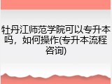 牡丹江师范学院可以专升本吗，如何操作(专升本流程咨询)