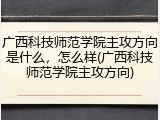 广西科技师范学院主攻方向是什么，怎么样(广西科技师范学院主攻方向)