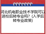 河北机电职业技术学院可以进校后转专业吗？(入学后转专业政策)