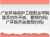 广东环境保护工程职业学院是否对外开放，要预约吗(广环院开放需预约吗)
