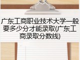 广东工商职业技术大学一般要多少分才能录取(广东工商录取分数线)