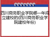 四川商务职业学院哪一年成立建校的(四川商务职业学院建校年份)