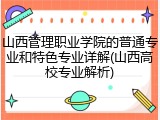 山西管理职业学院的普通专业和特色专业详解(山西高校专业解析)