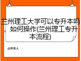 兰州理工大学可以专升本吗，如何操作(兰州理工专升本流程)