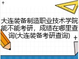大连装备制造职业技术学院能不能考研，成绩在哪里查询(大连装备考研查询)