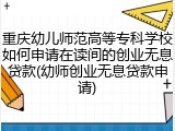重庆幼儿师范高等专科学校如何申请在读间的创业无息贷款(幼师创业无息贷款申请)