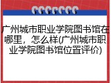 广州城市职业学院图书馆在哪里，怎么样(广州城市职业学院图书馆位置评价)