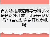 吉安幼儿师范高等专科学校是否对外开放，让进去参观吗？(吉安幼高专开放参观吗)