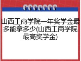山西工商学院一年奖学金最多能拿多少(山西工商学院最高奖学金)
