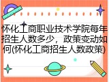 怀化工商职业技术学院每年招生人数多少，政策变动如何(怀化工商招生人数政策)