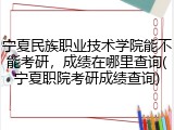 宁夏民族职业技术学院能不能考研，成绩在哪里查询(宁夏职院考研成绩查询)