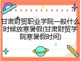 甘肃财贸职业学院一般什么时候放寒暑假(甘肃财贸学院寒暑假时间)