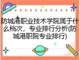 防城港职业技术学院属于什么档次，专业排行分析(防城港职院专业排行)