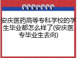 安庆医药高等专科学校的学生毕业都怎么样了(安庆医专毕业生去向)