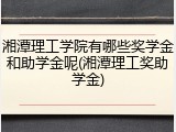 湘潭理工学院有哪些奖学金和助学金呢(湘潭理工奖助学金)